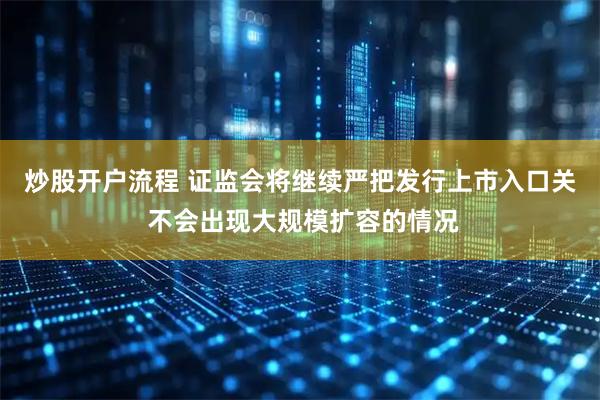 炒股开户流程 证监会将继续严把发行上市入口关 不会出现大规模扩容的情况