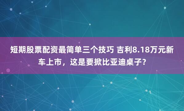 短期股票配资最简单三个技巧 吉利8.18万元新车上市，这是要掀比亚迪桌子？
