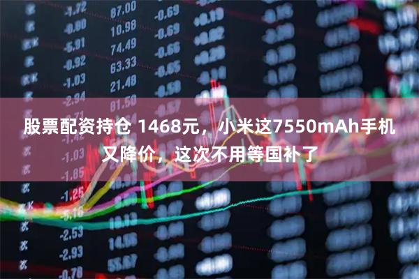 股票配资持仓 1468元，小米这7550mAh手机又降价，这次不用等国补了