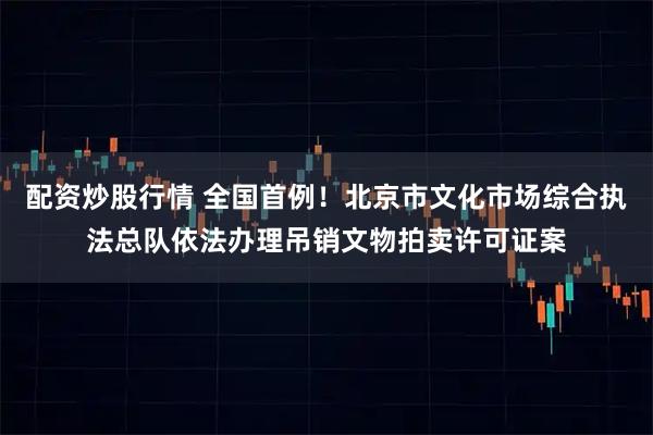 配资炒股行情 全国首例！北京市文化市场综合执法总队依法办理吊销文物拍卖许可证案