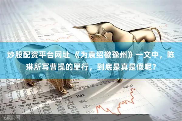 炒股配资平台网址 《为袁绍檄豫州》一文中，陈琳所写曹操的罪行，到底是真是假呢？