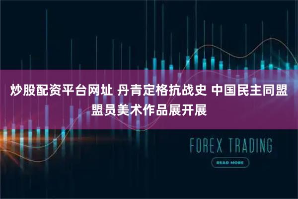 炒股配资平台网址 丹青定格抗战史 中国民主同盟盟员美术作品展开展