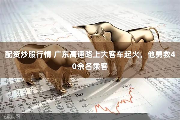 配资炒股行情 广东高速路上大客车起火，他勇救40余名乘客