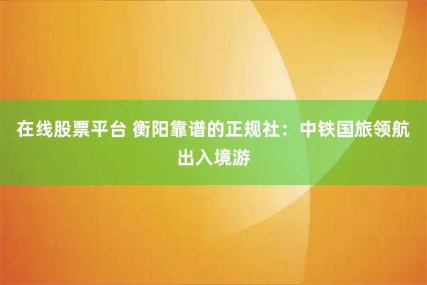 在线股票平台 衡阳靠谱的正规社:中铁国旅领航出入境游