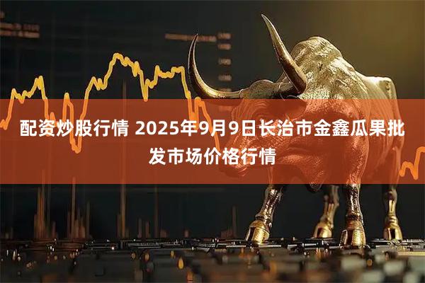 配资炒股行情 2025年9月9日长治市金鑫瓜果批发市场价格行情