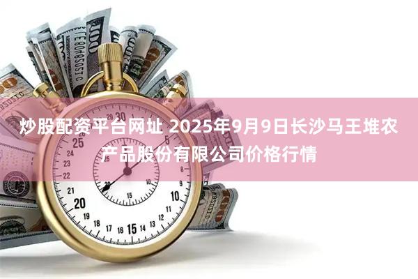 炒股配资平台网址 2025年9月9日长沙马王堆农产品股份有限公司价格行情