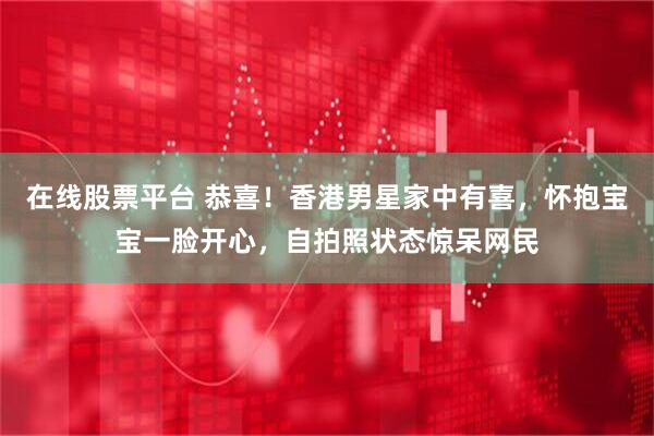 在线股票平台 恭喜!香港男星家中有喜,怀抱宝宝一脸开心,自拍照状态惊呆网民