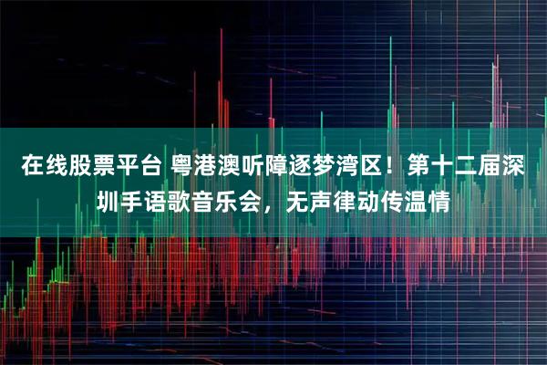 在线股票平台 粤港澳听障逐梦湾区!第十二届深圳手语歌音乐会,无声律动传温情