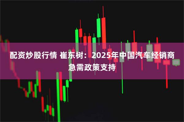 配资炒股行情 崔东树:2025年中国汽车经销商急需政策支持