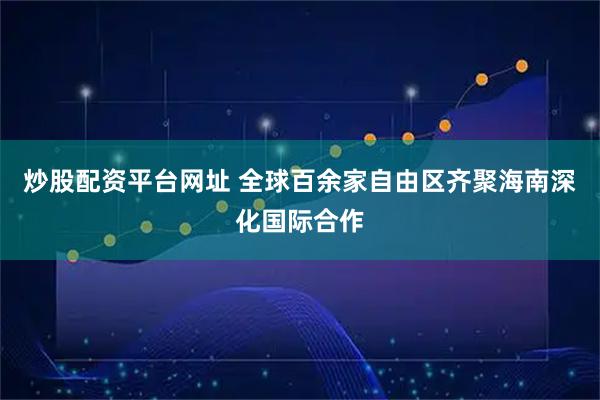 炒股配资平台网址 全球百余家自由区齐聚海南深化国际合作