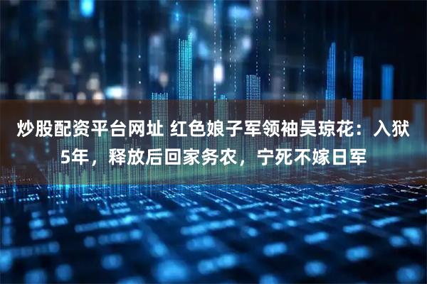 炒股配资平台网址 红色娘子军领袖吴琼花：入狱5年，释放后回家务农，宁死不嫁日军