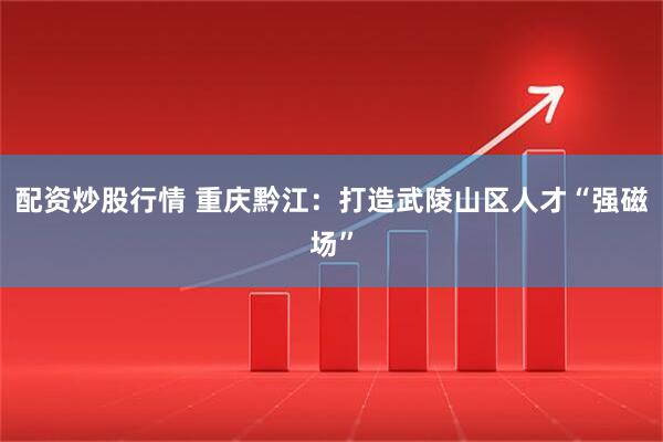 配资炒股行情 重庆黔江:打造武陵山区人才“强磁场”