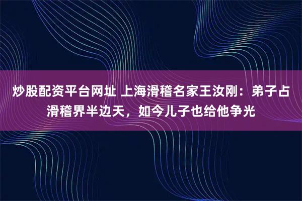 炒股配资平台网址 上海滑稽名家王汝刚：弟子占滑稽界半边天，如今儿子也给他争光
