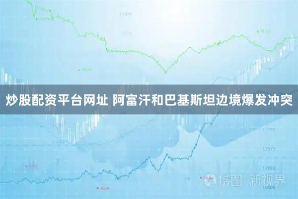 炒股配资平台网址 阿富汗和巴基斯坦边境爆发冲突