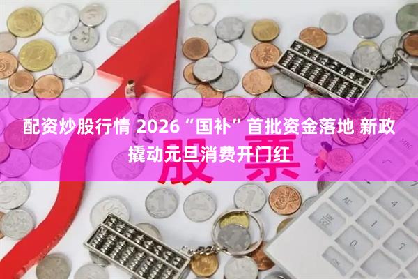 配资炒股行情 2026“国补”首批资金落地 新政撬动元旦消费开门红
