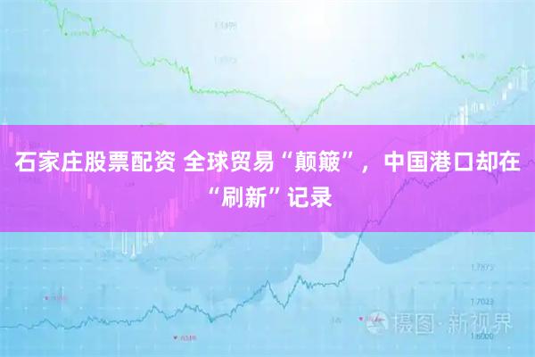 石家庄股票配资 全球贸易“颠簸”，中国港口却在“刷新”记录