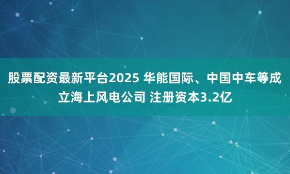 股票配资最新平台2025 华能国际、中国中车等成立海上风电公司 注册资本3.2亿
