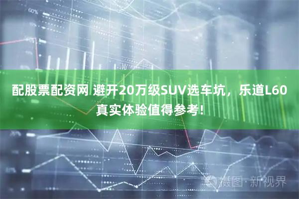 配股票配资网 避开20万级SUV选车坑，乐道L60真实体验值得参考!