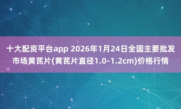 十大配资平台app 2026年1月24日全国主要批发市场黄芪片(黄芪片直径1.0-1.2cm)价格行情