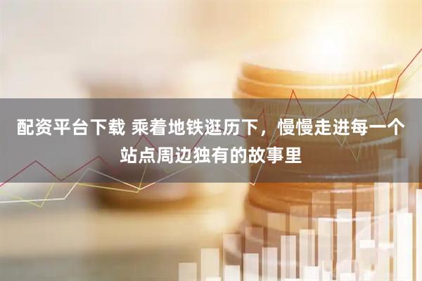 配资平台下载 乘着地铁逛历下，慢慢走进每一个站点周边独有的故事里