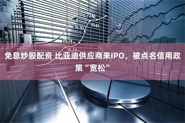 免息炒股配资 比亚迪供应商来IPO，被点名信用政策“宽松”