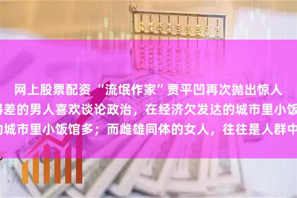 网上股票配资 “流氓作家”贾平凹再次抛出惊人“言论”，他说：“混得差的男人喜欢谈论政治，在经济欠发达的城市里小饭馆多；而雌雄同体的女人，往往是人群中的珍稀之龙。”