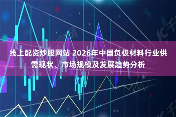 线上配资炒股网站 2026年中国负极材料行业供需现状、市场规模及发展趋势分析