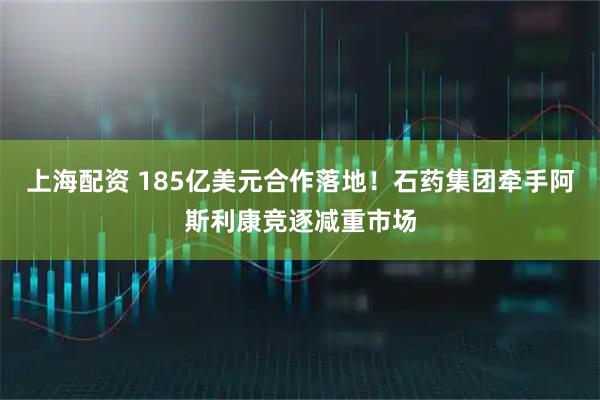 上海配资 185亿美元合作落地！石药集团牵手阿斯利康竞逐减重市场
