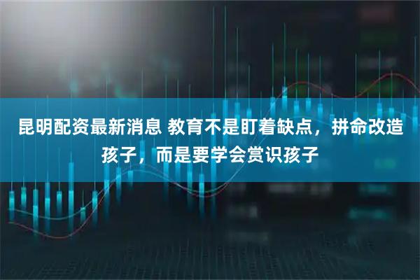 昆明配资最新消息 教育不是盯着缺点，拼命改造孩子，而是要学会赏识孩子