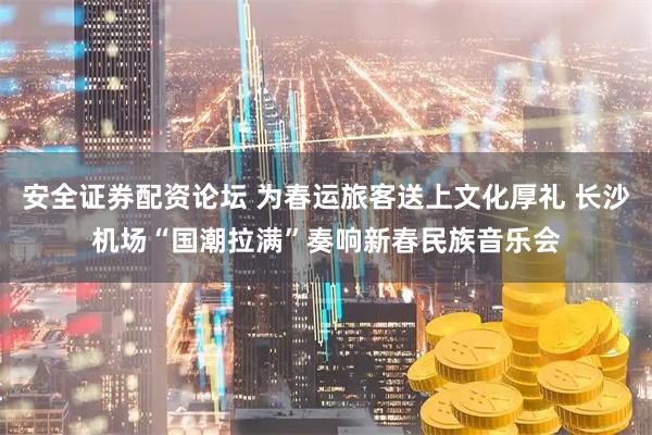 安全证券配资论坛 为春运旅客送上文化厚礼 长沙机场“国潮拉满”奏响新春民族音乐会