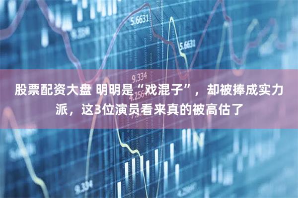 股票配资大盘 明明是“戏混子”，却被捧成实力派，这3位演员看来真的被高估了