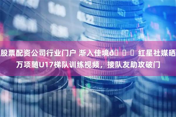 股票配资公司行业门户 渐入佳境👏红星社媒晒万项随U17梯队训练视频，接队友助攻破门