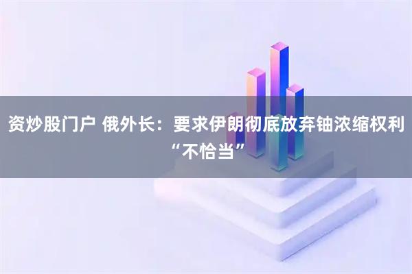 资炒股门户 俄外长：要求伊朗彻底放弃铀浓缩权利“不恰当”