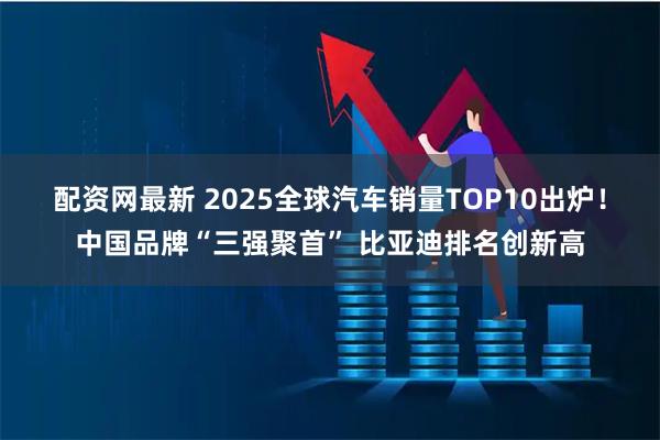配资网最新 2025全球汽车销量TOP10出炉！中国品牌“三强聚首” 比亚迪排名创新高