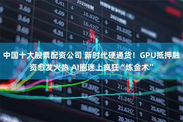 中国十大股票配资公司 新时代硬通货！GPU抵押融资愈发火热 AI圈迷上疯狂“炼金术”