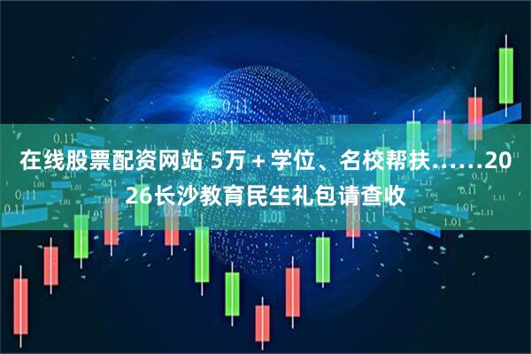 在线股票配资网站 5万＋学位、名校帮扶……2026长沙教育民生礼包请查收