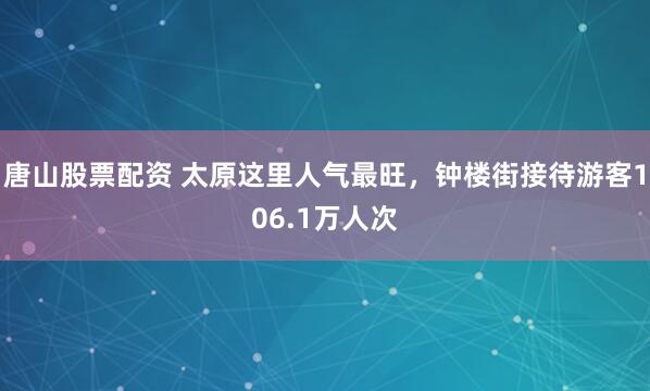 唐山股票配资 太原这里人气最旺，钟楼街接待游客106.1万人次