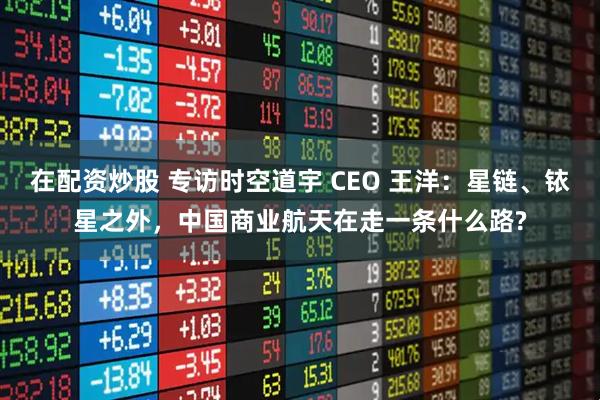 在配资炒股 专访时空道宇 CEO 王洋：星链、铱星之外，中国商业航天在走一条什么路?