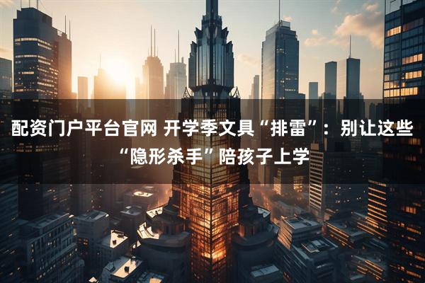 配资门户平台官网 开学季文具“排雷”：别让这些“隐形杀手”陪孩子上学