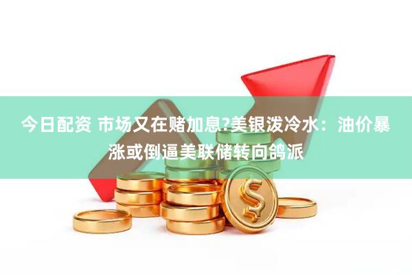 今日配资 市场又在赌加息?美银泼冷水：油价暴涨或倒逼美联储转向鸽派