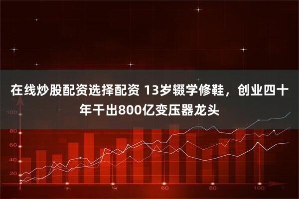 在线炒股配资选择配资 13岁辍学修鞋，创业四十年干出800亿变压器龙头