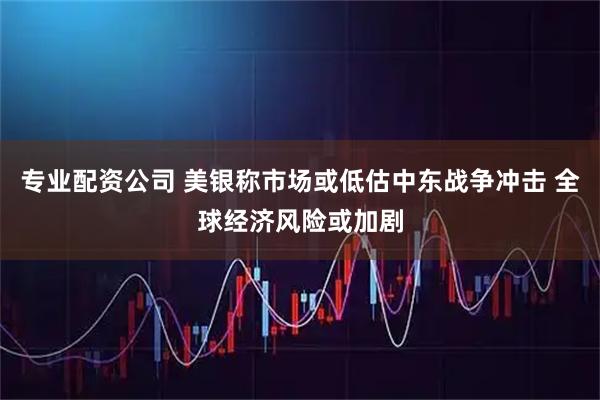 专业配资公司 美银称市场或低估中东战争冲击 全球经济风险或加剧