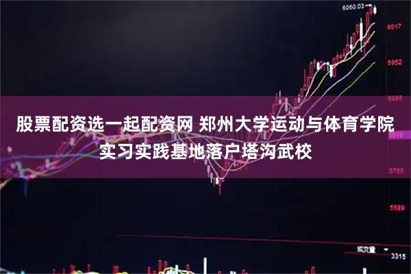 股票配资选一起配资网 郑州大学运动与体育学院实习实践基地落户塔沟武校