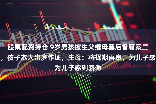 股票配资持仓 9岁男孩被生父继母塞后备箱案二审开庭，孩子本人出庭作证，生母：将择期再审，为儿子感到骄傲