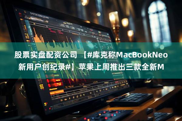 股票实盘配资公司 【#库克称MacBookNeo新用户创纪录#】苹果上周推出三款全新M