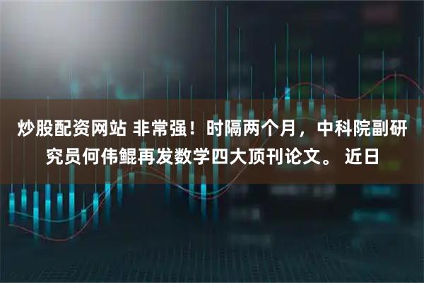炒股配资网站 非常强！时隔两个月，中科院副研究员何伟鲲再发数学四大顶刊论文。 近日