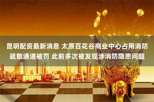 昆明配资最新消息 太原百花谷商业中心占用消防疏散通道被罚 此前多次被发现涉消防隐患问题