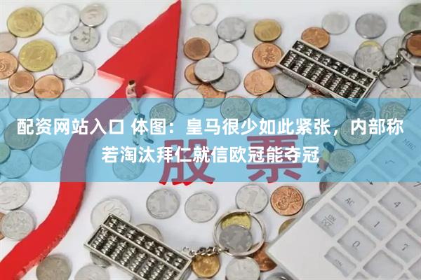 配资网站入口 体图：皇马很少如此紧张，内部称若淘汰拜仁就信欧冠能夺冠