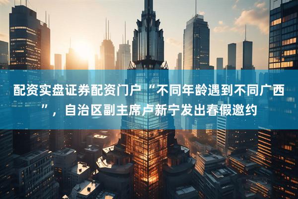 配资实盘证券配资门户 “不同年龄遇到不同广西”，自治区副主席卢新宁发出春假邀约