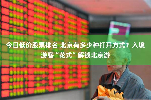 今日低价股票排名 北京有多少种打开方式？入境游客“花式”解锁北京游
